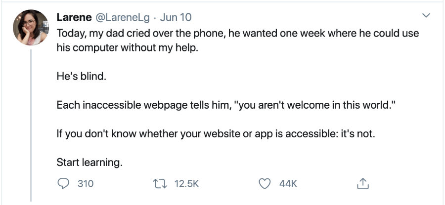 Screenshot of a tweet that says: Today, my dad cried over the phone, he wanted one week where he could use his computer without my help. He's blind. Each inaccessible webpage tells him, "you aren't welcome in this world." If you don't know whether your website or app is accessible: it's not. Start learning."